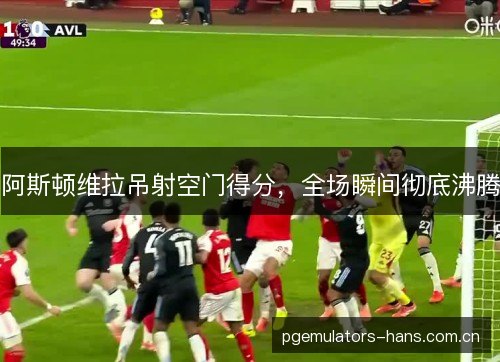 阿斯顿维拉吊射空门得分,全场瞬间彻底沸腾 阿斯顿维拉吊射空门得分,全场瞬间彻底沸腾